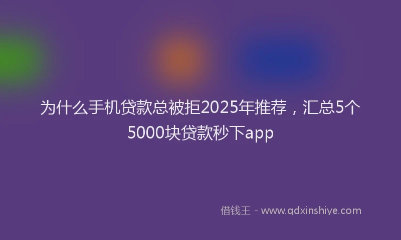 为什么手机贷款总被拒2025年推荐，汇总5个5000块贷款秒下app