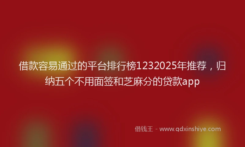 借款容易通过的平台排行榜1232025年推荐，归纳五个不用面签和芝麻分的贷款app