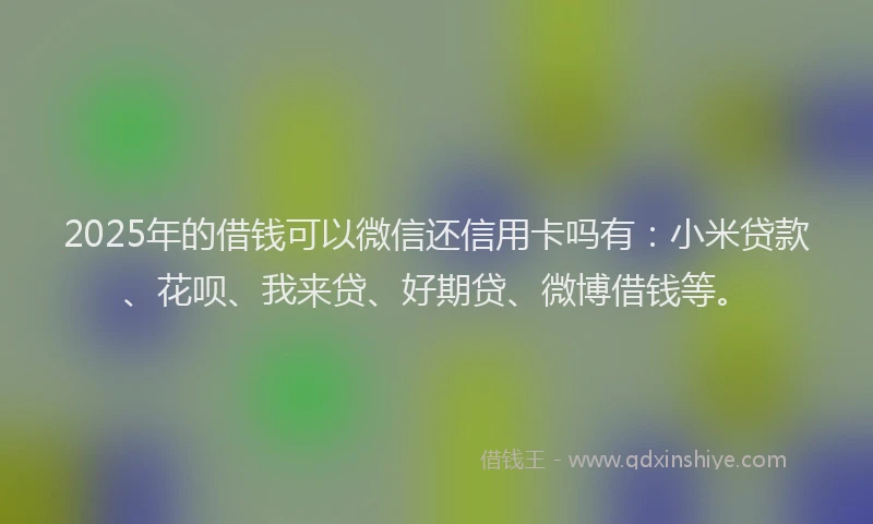 2025年的借钱可以微信还信用卡吗有：小米贷款、花呗、我来贷、好期贷、微博借钱等。