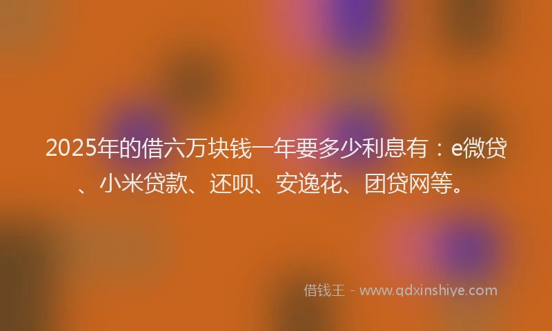 2025年的借六万块钱一年要多少利息有：e微贷、小米贷款、还呗、安逸花、团贷网等。
