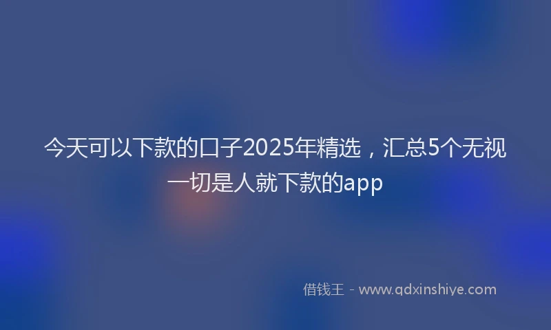 今天可以下款的口子2025年精选，汇总5个无视一切是人就下款的app