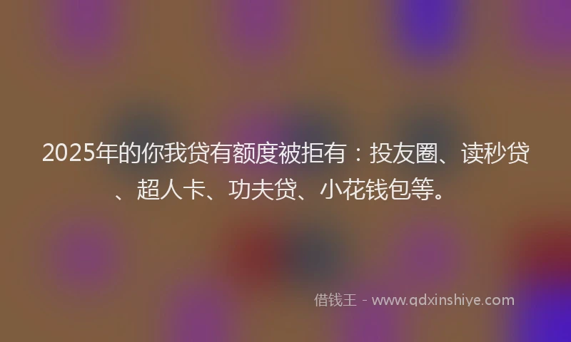 2025年的你我贷有额度被拒有：投友圈、读秒贷、超人卡、功夫贷、小花钱包等。