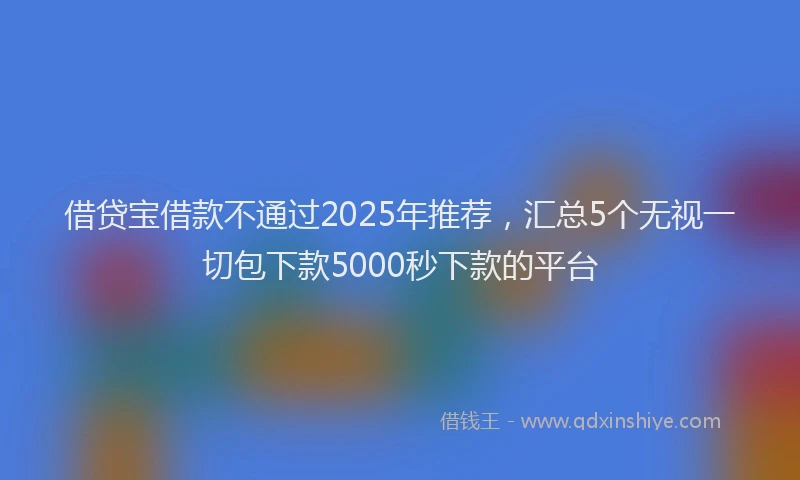 借贷宝借款不通过2025年推荐，汇总5个无视一切包下款5000秒下款的平台