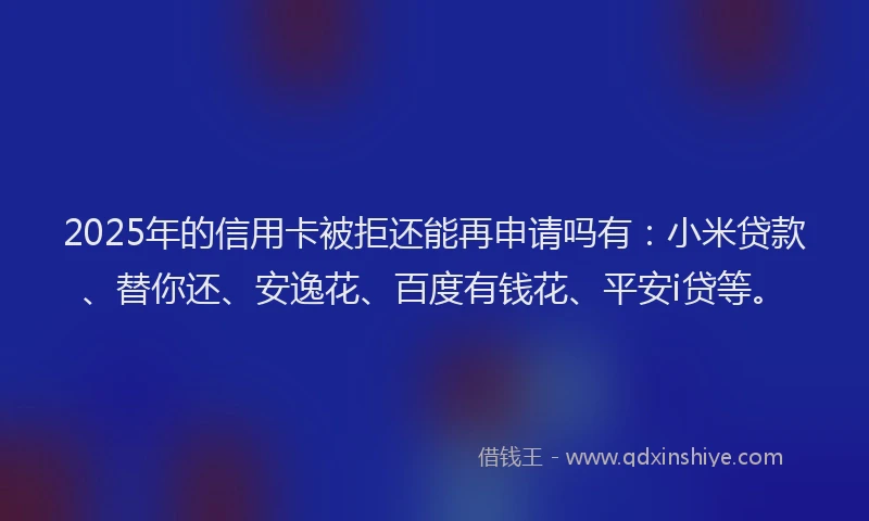 2025年的信用卡被拒还能再申请吗有：小米贷款、替你还、安逸花、百度有钱花、平安i贷等。