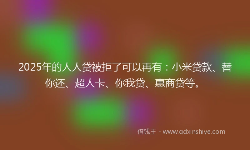 2025年的人人贷被拒了可以再有：小米贷款、替你还、超人卡、你我贷、惠商贷等。