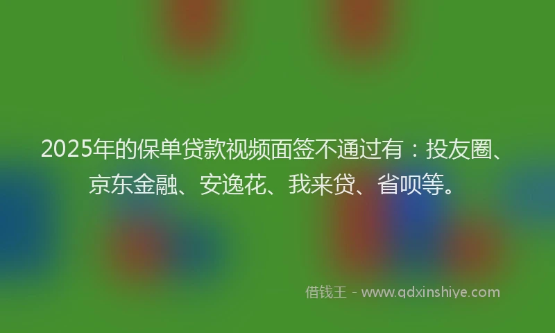 2025年的保单贷款视频面签不通过有：投友圈、京东金融、安逸花、我来贷、省呗等。