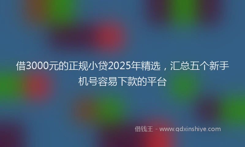 借3000元的正规小贷2025年精选，汇总五个新手机号容易下款的平台