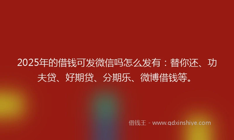 2025年的借钱可发微信吗怎么发有：替你还、功夫贷、好期贷、分期乐、微博借钱等。