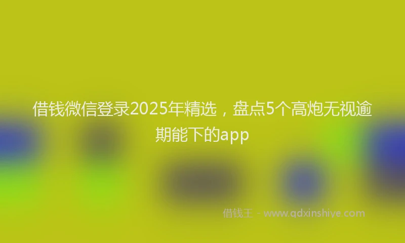 借钱微信登录2025年精选，盘点5个高炮无视逾期能下的app