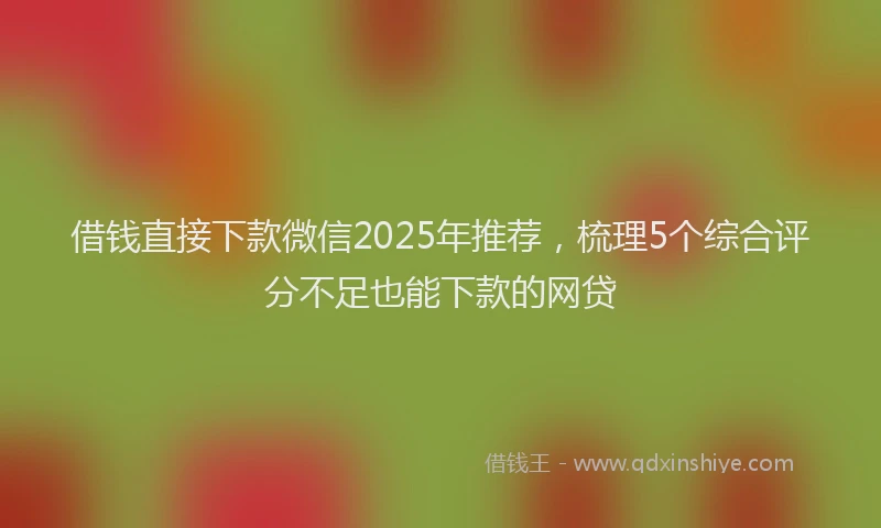 借钱直接下款微信2025年推荐，梳理5个综合评分不足也能下款的网贷