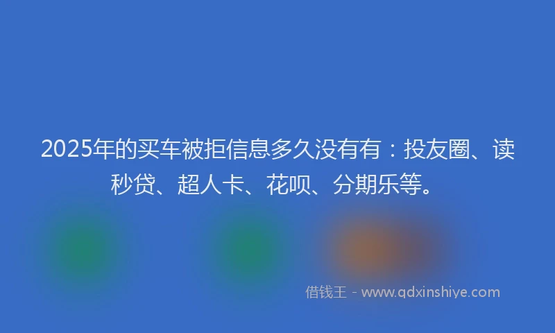 2025年的买车被拒信息多久没有有：投友圈、读秒贷、超人卡、花呗、分期乐等。