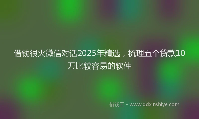 借钱很火微信对话2025年精选，梳理五个贷款10万比较容易的软件