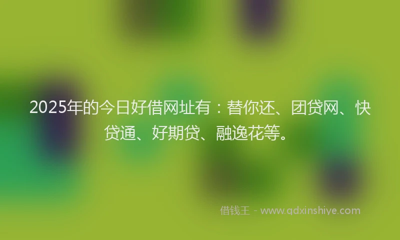 2025年的今日好借网址有：替你还、团贷网、快贷通、好期贷、融逸花等。