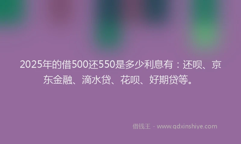 2025年的借500还550是多少利息有：还呗、京东金融、滴水贷、花呗、好期贷等。