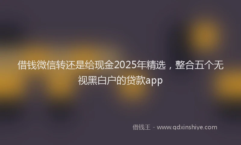 借钱微信转还是给现金2025年精选，整合五个无视黑白户的贷款app