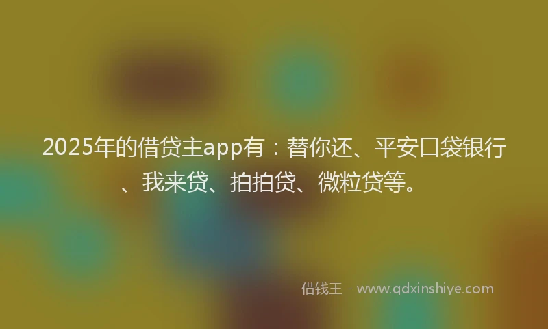2025年的借贷主app有：替你还、平安口袋银行、我来贷、拍拍贷、微粒贷等。