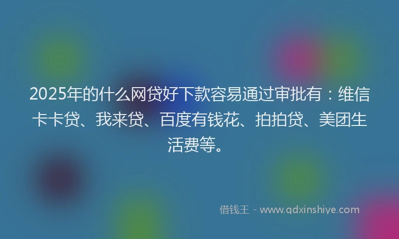 2025年的什么网贷好下款容易通过审批有：维信卡卡贷、我来贷、百度有钱花、拍拍贷、美团生活费等。