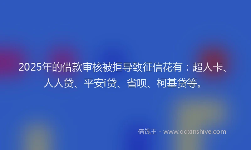 2025年的借款审核被拒导致征信花有：超人卡、人人贷、平安i贷、省呗、柯基贷等。