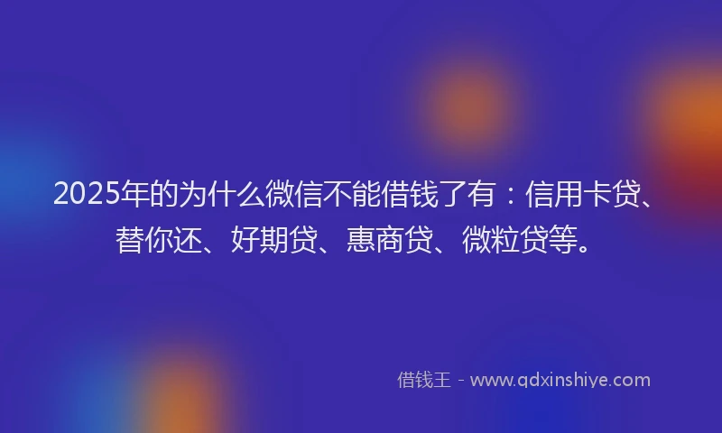 2025年的为什么微信不能借钱了有：信用卡贷、替你还、好期贷、惠商贷、微粒贷等。