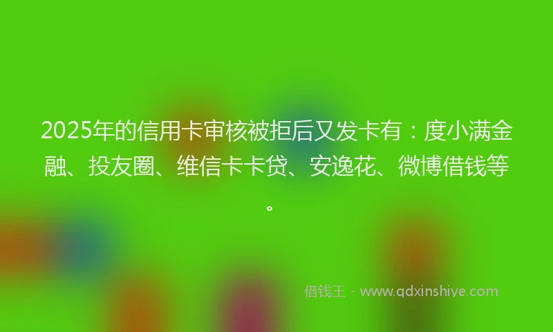 2025年的信用卡审核被拒后又发卡有：度小满金融、投友圈、维信卡卡贷、安逸花、微博借钱等。