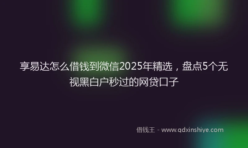 享易达怎么借钱到微信2025年精选，盘点5个无视黑白户秒过的网贷口子