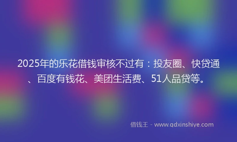 2025年的乐花借钱审核不过有：投友圈、快贷通、百度有钱花、美团生活费、51人品贷等。