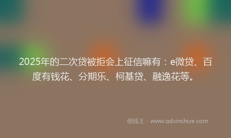 2025年的二次贷被拒会上征信嘛有：e微贷、百度有钱花、分期乐、柯基贷、融逸花等。