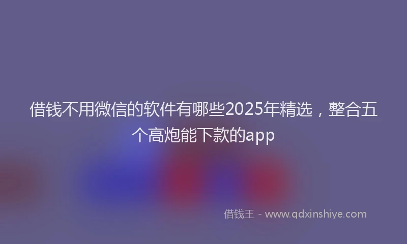 借钱不用微信的软件有哪些2025年精选，整合五个高炮能下款的app