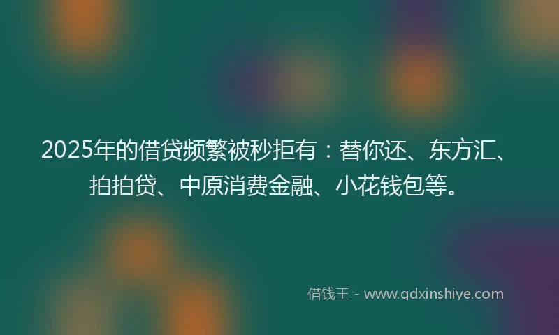 2025年的借贷频繁被秒拒有：替你还、东方汇、拍拍贷、中原消费金融、小花钱包等。