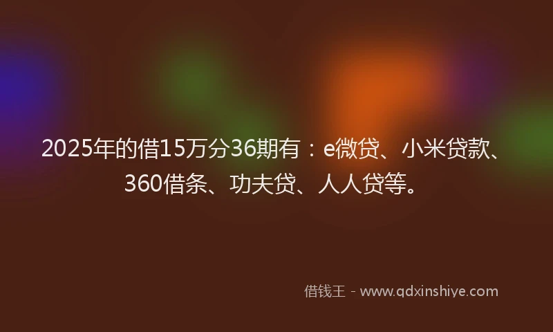 2025年的借15万分36期有：e微贷、小米贷款、360借条、功夫贷、人人贷等。