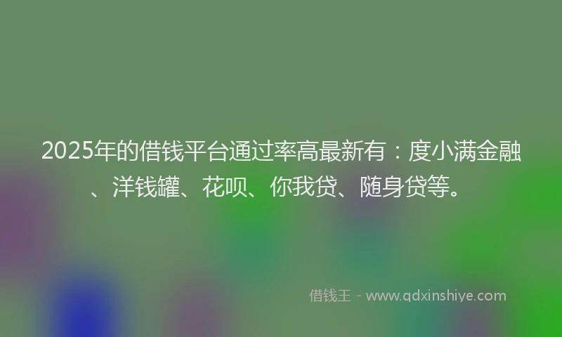 2025年的借钱平台通过率高最新有：度小满金融、洋钱罐、花呗、你我贷、随身贷等。