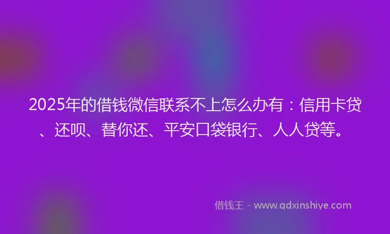 2025年的借钱微信联系不上怎么办有：信用卡贷、还呗、替你还、平安口袋银行、人人贷等。