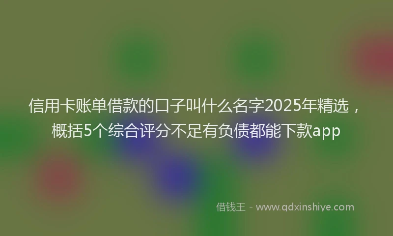 信用卡账单借款的口子叫什么名字2025年精选，概括5个综合评分不足有负债都能下款app