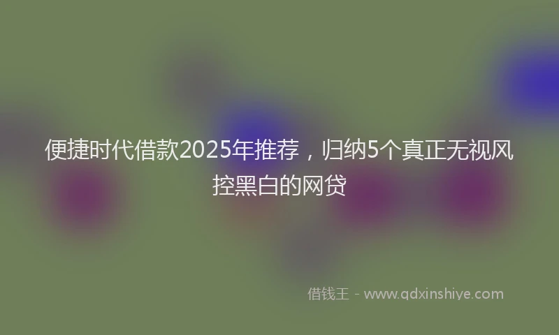 便捷时代借款2025年推荐，归纳5个真正无视风控黑白的网贷