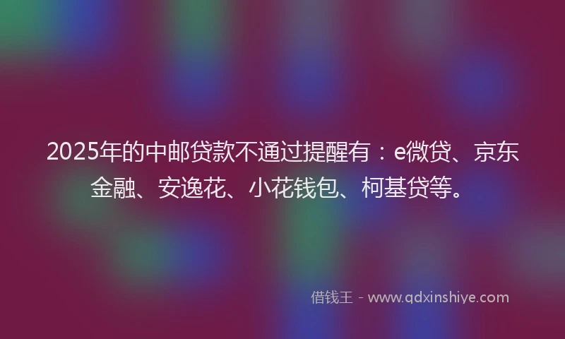 2025年的中邮贷款不通过提醒有：e微贷、京东金融、安逸花、小花钱包、柯基贷等。