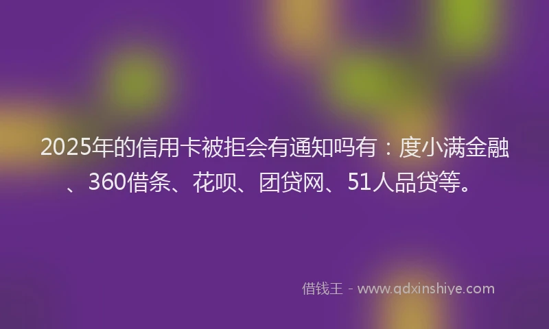 2025年的信用卡被拒会有通知吗有：度小满金融、360借条、花呗、团贷网、51人品贷等。