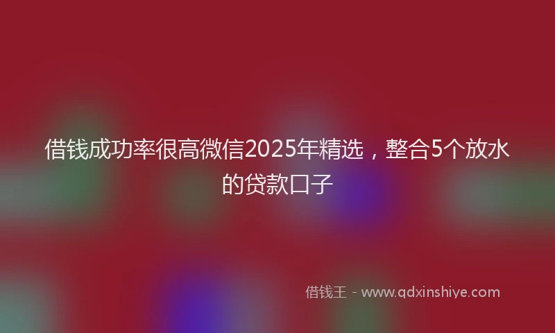 借钱成功率很高微信2025年精选，整合5个放水的贷款口子
