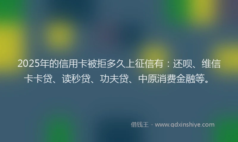 2025年的信用卡被拒多久上征信有：还呗、维信卡卡贷、读秒贷、功夫贷、中原消费金融等。