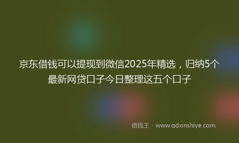 京东借钱可以提现到微信2025年精选，归纳5个最新网贷口子今日整理这五个口子