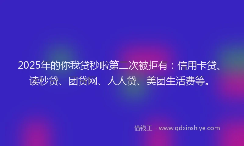 2025年的你我贷秒啦第二次被拒有：信用卡贷、读秒贷、团贷网、人人贷、美团生活费等。