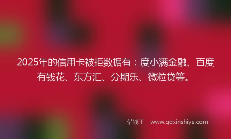 2025年的信用卡被拒数据有：度小满金融、百度有钱花、东方汇、分期乐、微粒贷等。