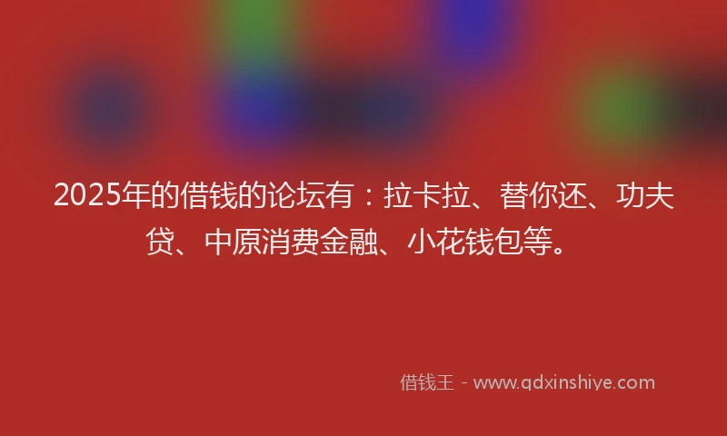 2025年的借钱的论坛有：拉卡拉、替你还、功夫贷、中原消费金融、小花钱包等。