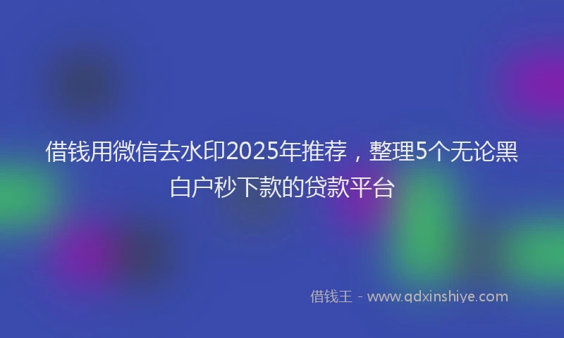 借钱用微信去水印2025年推荐，整理5个无论黑白户秒下款的贷款平台