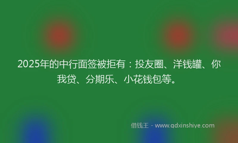 2025年的中行面签被拒有：投友圈、洋钱罐、你我贷、分期乐、小花钱包等。