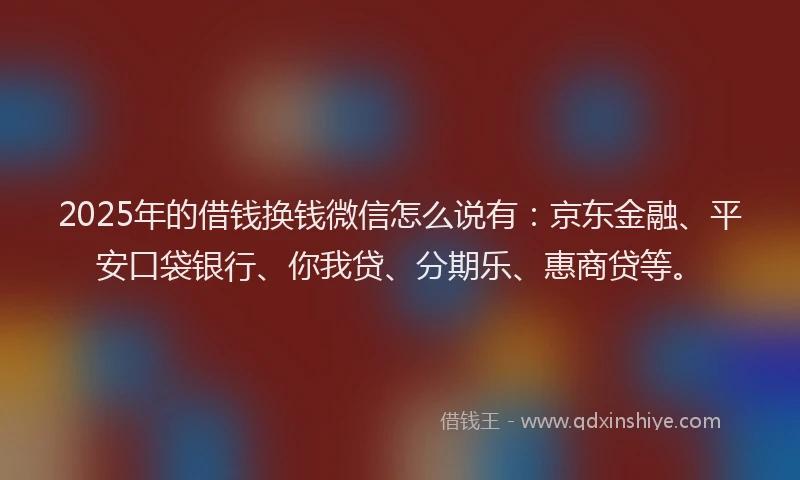 2025年的借钱换钱微信怎么说有：京东金融、平安口袋银行、你我贷、分期乐、惠商贷等。