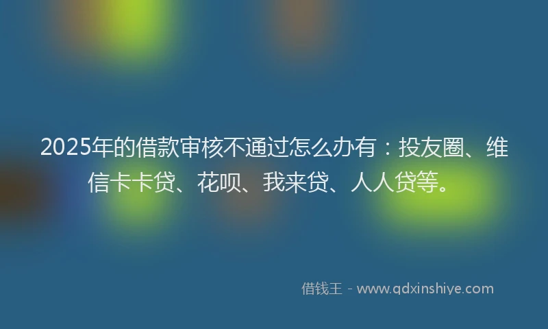 2025年的借款审核不通过怎么办有：投友圈、维信卡卡贷、花呗、我来贷、人人贷等。