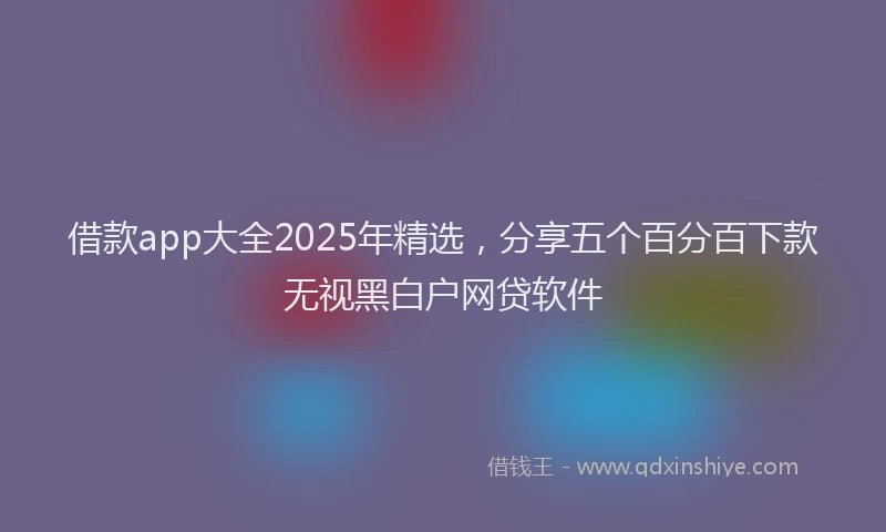 借款app大全2025年精选，分享五个百分百下款无视黑白户网贷软件