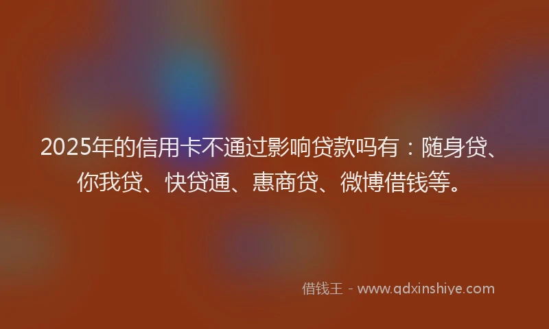 2025年的信用卡不通过影响贷款吗有：随身贷、你我贷、快贷通、惠商贷、微博借钱等。