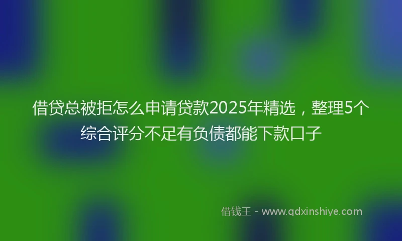 借贷总被拒怎么申请贷款2025年精选，整理5个综合评分不足有负债都能下款口子