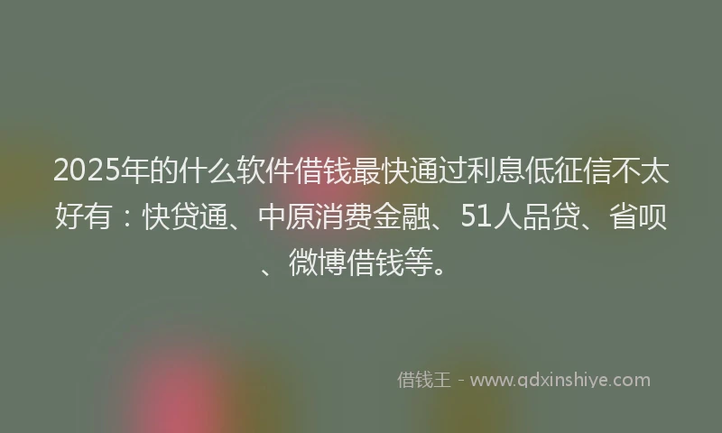 2025年的什么软件借钱最快通过利息低征信不太好有：快贷通、中原消费金融、51人品贷、省呗、微博借钱等。